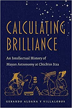 Calculating Brilliance An Intellectual History of Mayan Astronomy at Chichen Itza